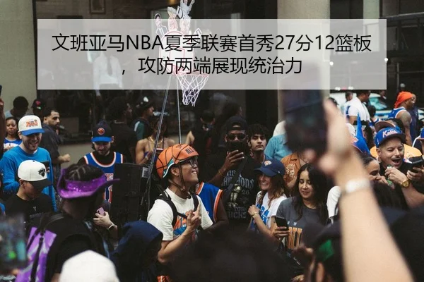 文班亚马NBA夏季联赛首秀27分12篮板，攻防两端展现统治力