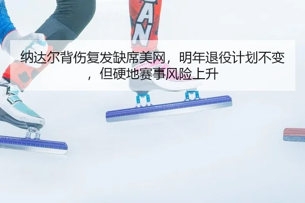 纳达尔背伤复发缺席美网，明年退役计划不变，但硬地赛事风险上升